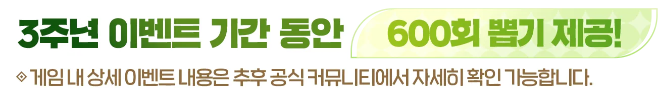 3주년 이벤트 기간 동안 600회 뽑기 제공! 게임 내 상세 이벤트 내용은 추후 공식 커뮤니티에서 자세히 확인 가능합니다.