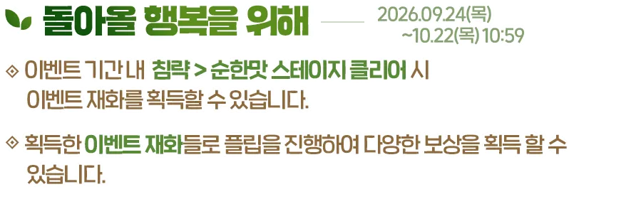 돌아올 행복을 위해, 2026.09.24(목)~10.22(목) 10:59. 이벤트 기간 내 침략 > 순한맛 스테이지 클리어 시 이벤트 재화를 획득할 수 있습니다. 획득한 이벤트 재화들로 플립을 진행하여 다양한 보상을 획득할 수 있습니다.