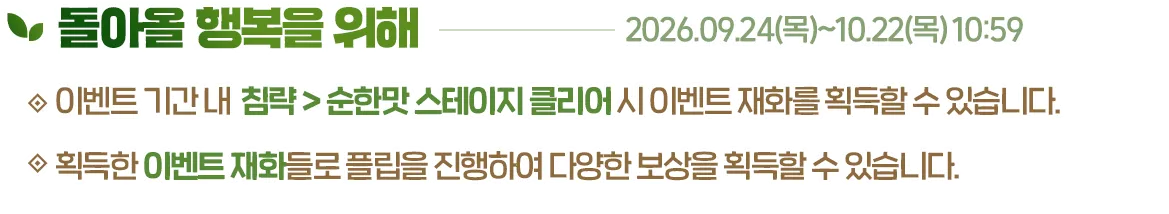 돌아올 행복을 위해, 2026.09.24(목)~10.22(목) 10:59. 이벤트 기간 내 침략 > 순한맛 스테이지 클리어 시 이벤트 재화를 획득할 수 있습니다. 획득한 이벤트 재화들로 플립을 진행하여 다양한 보상을 획득할 수 있습니다.