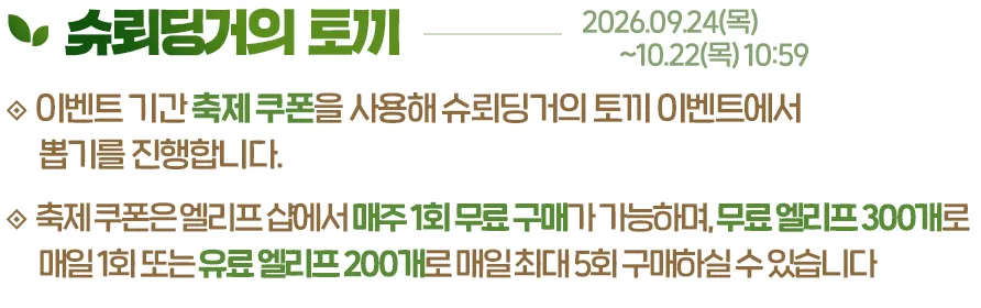 슈뢰딩거의 토끼, 2026.09.24(목)~10.22(목) 10:59. 이벤트 기간 축제 쿠폰을 사용해 슈뢰딩거의 토끼 이벤트에서 뽑기를 진행합니다. 축제 쿠폰은 엘리프 샵에서 매주 1회 무료 구매가 가능하며, 무료 엘리프 300개로 매일 1회 또는 유료 엘리프 200개로 매일 최대 5회 구매하실 수 있습니다.