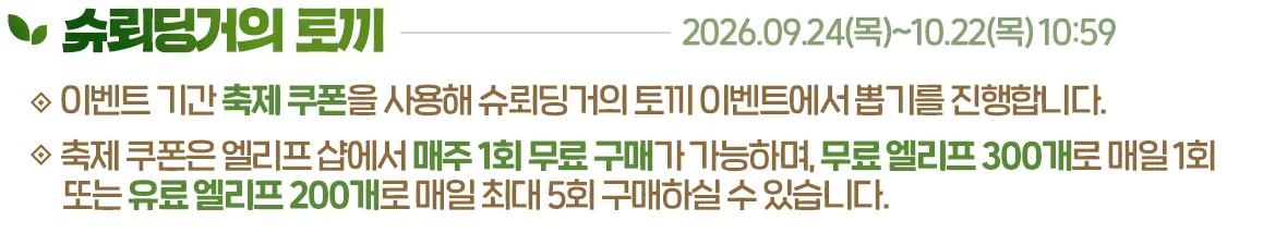 슈뢰딩거의 토끼, 2026.09.24(목)~10.22(목) 10:59. 이벤트 기간 축제 쿠폰을 사용해 슈뢰딩거의 토끼 이벤트에서 뽑기를 진행합니다. 축제 쿠폰은 엘리프 샵에서 매주 1회 무료 구매가 가능하며, 무료 엘리프 300개로 매일 1회 또는 유료 엘리프 200개로 매일 최대 5회 구매하실 수 있습니다.