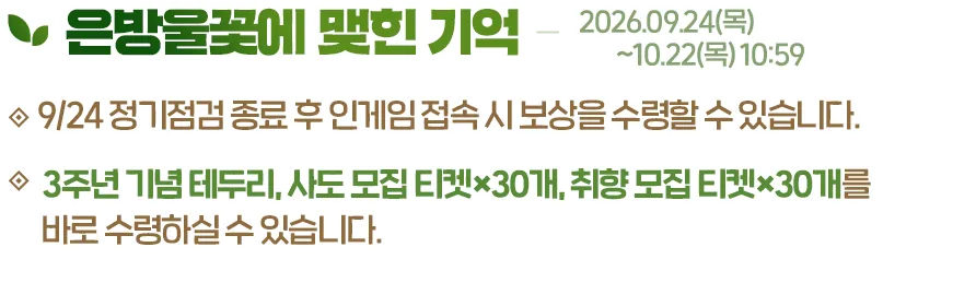 은방울꽃에 맺힌 기억, 2026.09.24(목)~10.22(목) 10:59. 9/24 정기점검 종료 후 인게임 접속 시 보상을 수령할 수 있습니다. 3주년 기념 테두리, 사도 모집 티켓×30개, 취향 모집 티켓×30개를 바로 수령하실 수 있습니다.