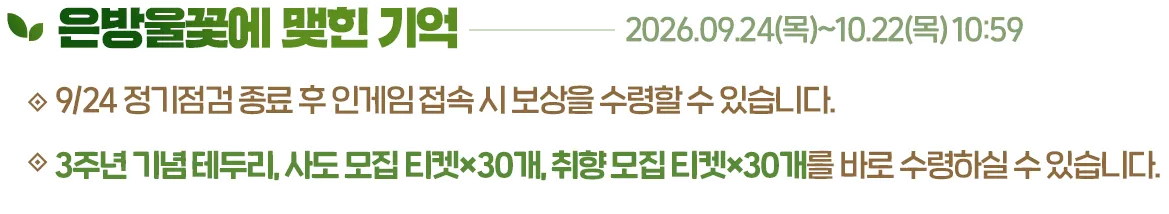은방울꽃에 맺힌 기억, 2026.09.24(목)~10.22(목) 10:59. 9/24 정기점검 종료 후 인게임 접속 시 보상을 수령할 수 있습니다. 3주년 기념 테두리, 사도 모집 티켓×30개, 취향 모집 티켓×30개를 바로 수령하실 수 있습니다.
