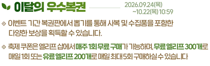 이달의 우수복권, 2026.09.24(목)~10.22(목) 10:59. 이벤트 기간 복권판에서 뽑기를 통해 사복 및 수집품을 포함한 다양한 보상을 획득할 수 있습니다. 각 뽑기는 축제 쿠폰이 사용됩니다. 축제 쿠폰은 엘리프 샵에서 매주 1회 무료 구매가 가능하며, 무료 엘리프 300개로 매일 1회 또는 유료 엘리프 200개로 매일 최대 5회 구매하실 수 있습니다.