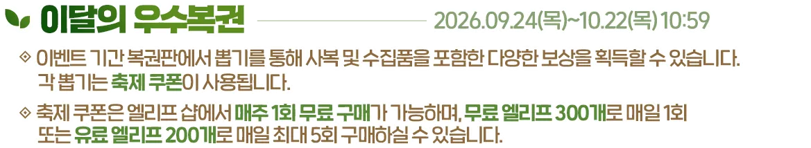 이달의 우수복권, 2026.09.24(목)~10.22(목) 10:59. 이벤트 기간 복권판에서 뽑기를 통해 사복 및 수집품을 포함한 다양한 보상을 획득할 수 있습니다. 각 뽑기는 축제 쿠폰이 사용됩니다. 축제 쿠폰은 엘리프 샵에서 매주 1회 무료 구매가 가능하며, 무료 엘리프 300개로 매일 1회 또는 유료 엘리프 200개로 매일 최대 5회 구매하실 수 있습니다.